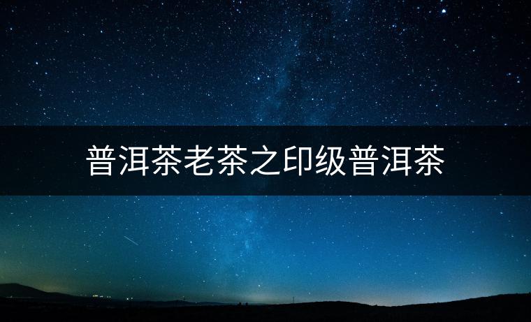 普洱茶老茶之印級(jí)普洱茶 普洱茶老茶之印級(jí)普洱茶