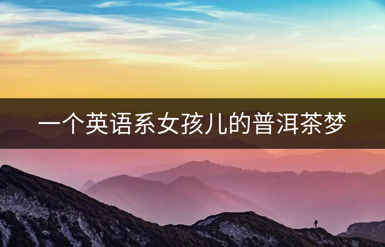 一個(gè)英語(yǔ)系女孩兒的普洱茶夢(mèng) 一個(gè)英語(yǔ)系女孩兒的普洱茶夢(mèng)