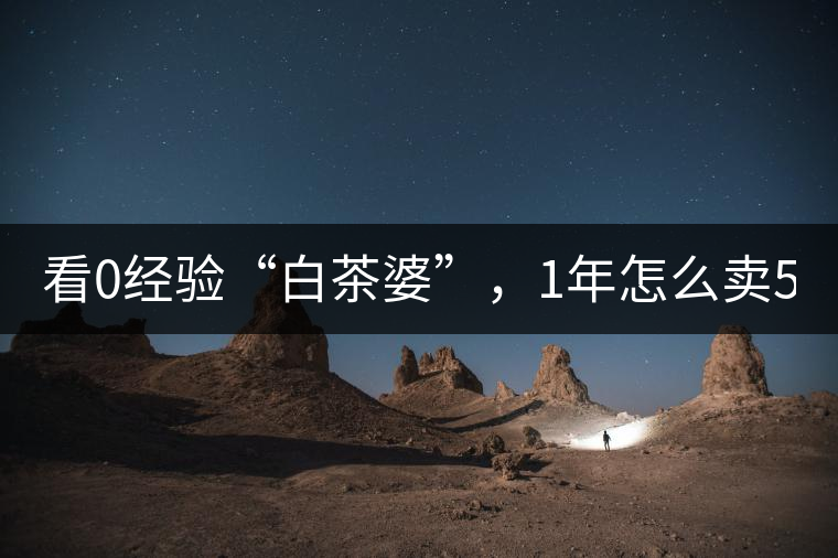 看0經驗“白茶婆”，1年怎么賣500萬元白茶？