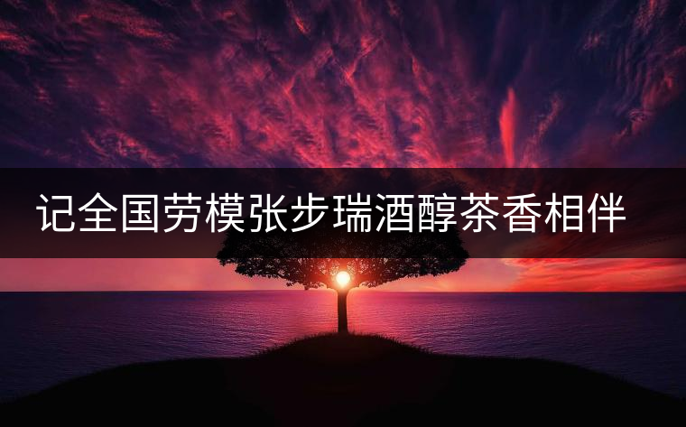 記全國勞模張步瑞酒醇茶香相伴創(chuàng)業(yè)人生 記全國勞模張步瑞酒醇茶香相伴創(chuàng)業(yè)人生