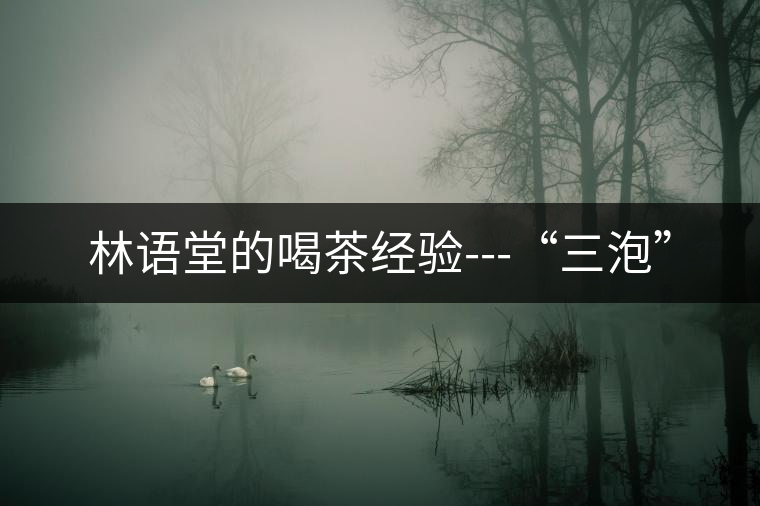 林語堂的喝茶經驗---“三泡” 林語堂的喝茶經驗---“三泡”