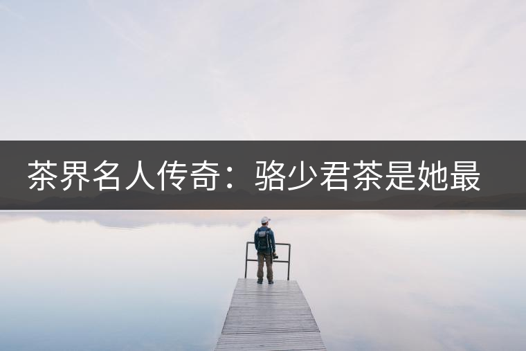 茶界名人傳奇:駱少君茶是她最好的身份證 茶界名人傳奇:駱少君茶是她最好的身份證