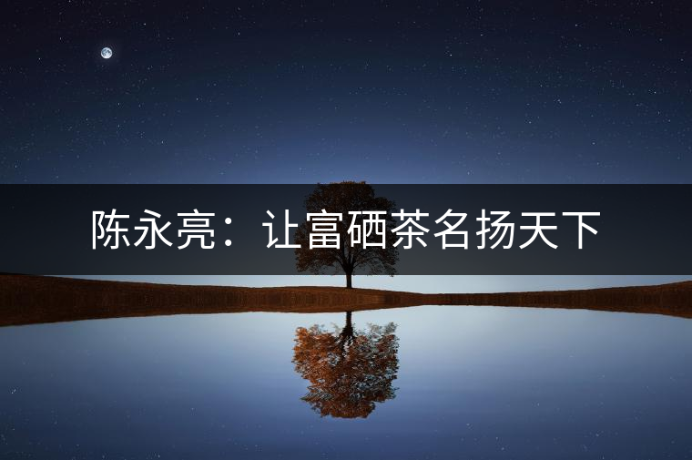 陳永亮:讓富硒茶名揚天下 陳永亮:讓富硒茶名揚天下