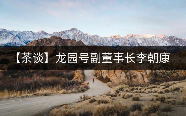 【茶談】龍園號(hào)副董事長(zhǎng)李朝康專訪 【茶談】龍園號(hào)副董事長(zhǎng)李朝康專訪