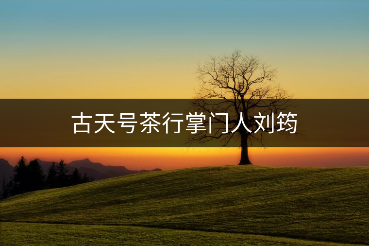 古天號茶行掌門人劉筠 古天號茶行掌門人劉筠