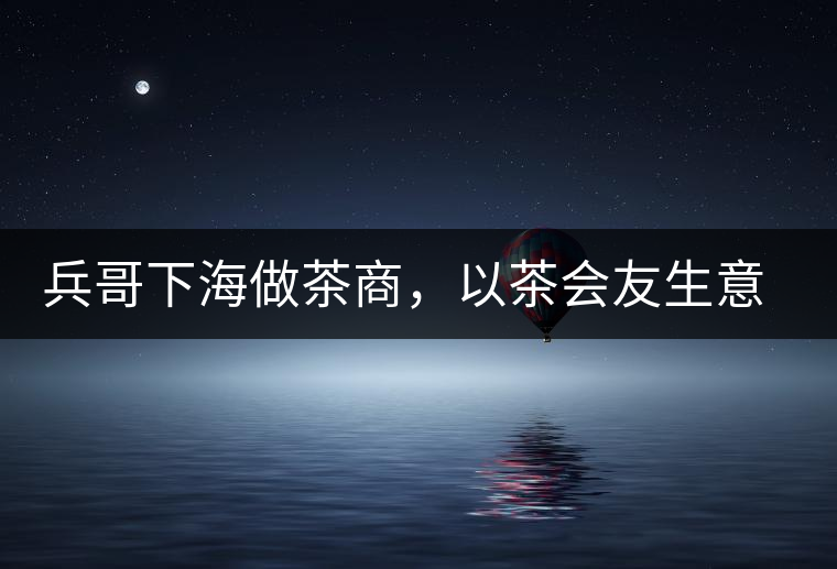 兵哥下海做茶商,以茶會友生意火 兵哥下海做茶商,以茶會友生意火