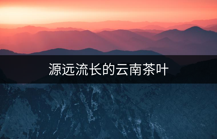 源遠(yuǎn)流長(zhǎng)的云南茶葉 源遠(yuǎn)流長(zhǎng)的云南茶葉