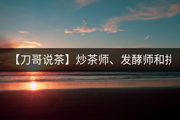 【刀哥說茶】炒茶師、發(fā)酵師和拼配師, 誰更吃香?