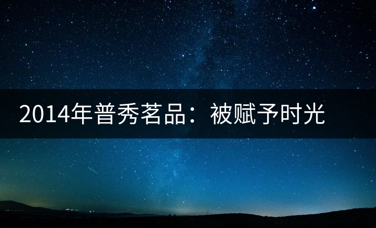 2014年普秀茗品：被賦予時(shí)光的魅力，值得細(xì)品