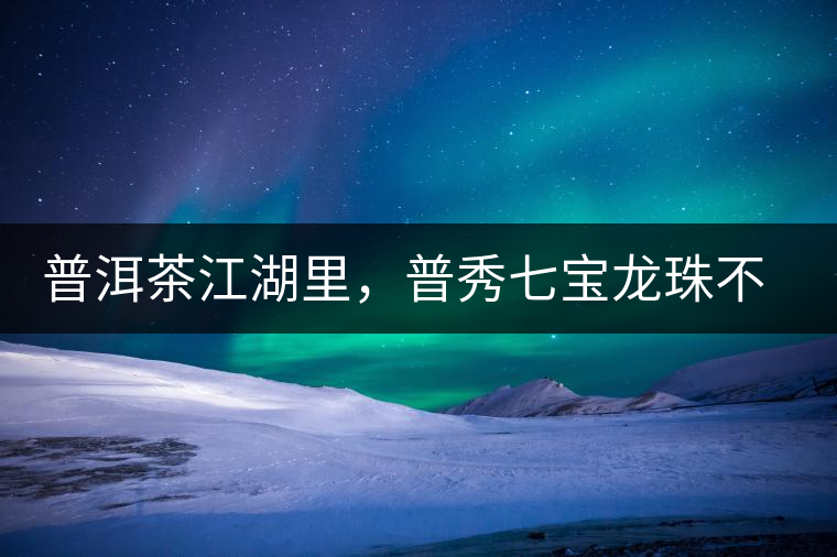 普洱茶江湖里，普秀七寶龍珠不是傳說