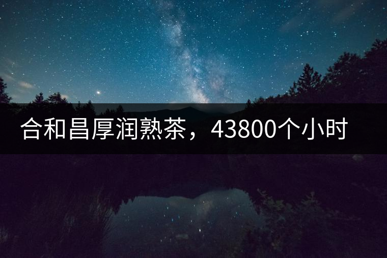 合和昌厚潤(rùn)熟茶，43800個(gè)小時(shí)把時(shí)光轉(zhuǎn)化成嘗得到的味道！