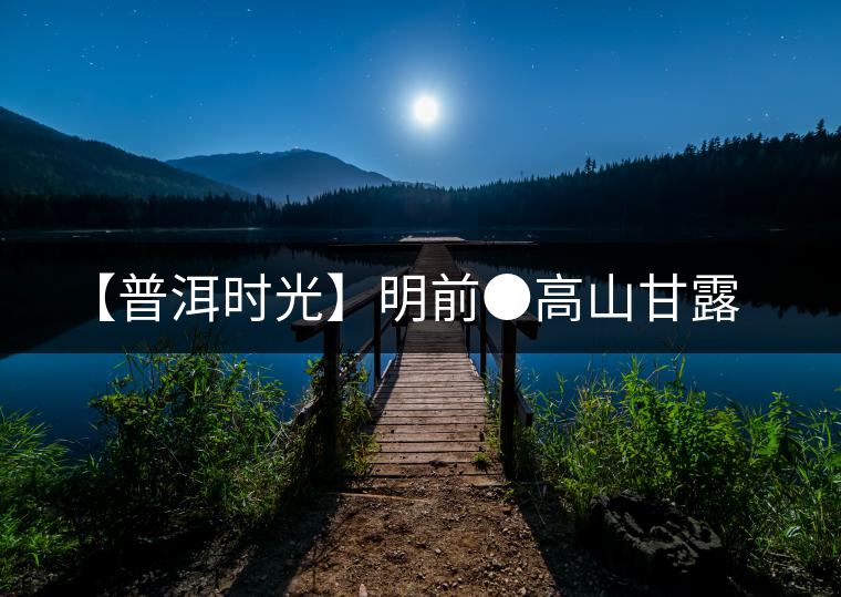 【普洱時(shí)光】明前●高山甘露 【普洱時(shí)光】明前●高山甘露