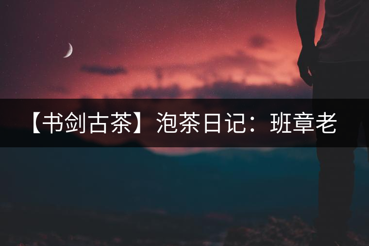 【書劍古茶】泡茶日記：班章老寨，你知多少？