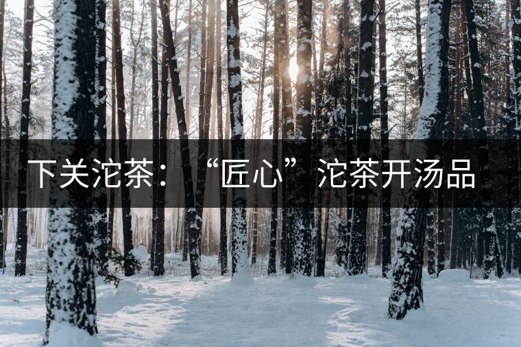 下關(guān)沱茶：“匠心”沱茶開湯品鑒——世界再嘈雜，內(nèi)心總安靜