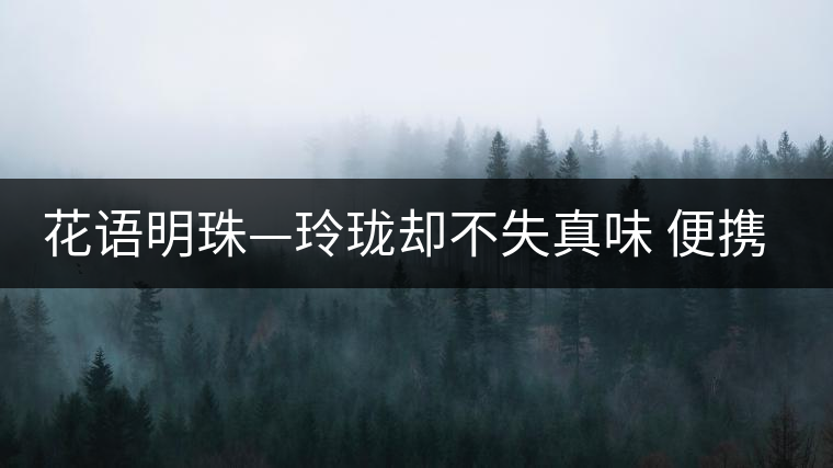 花語(yǔ)明珠—玲瓏卻不失真味 便攜且一應(yīng)俱全 花語(yǔ)明珠—玲瓏卻不失真味 便攜且一應(yīng)俱全