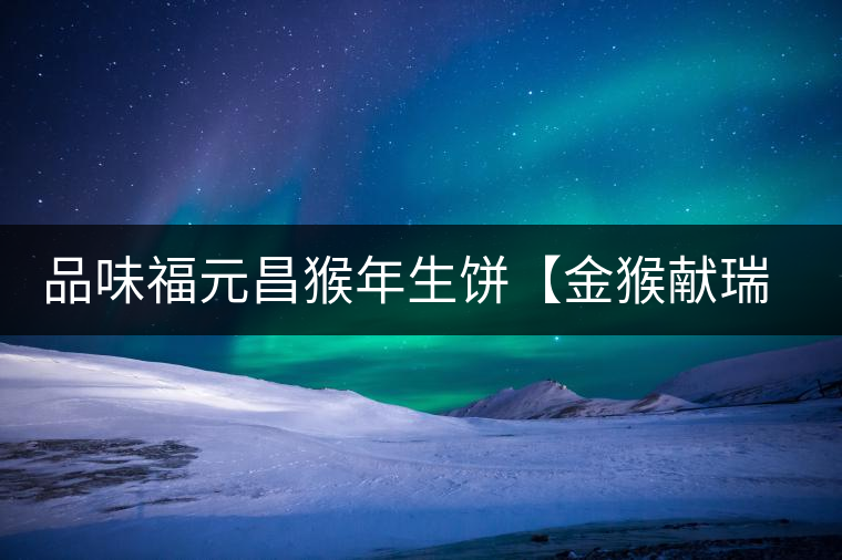 品味福元昌猴年生餅【金猴獻(xiàn)瑞】：溫婉細(xì)膩、韻味綿長(zhǎng)