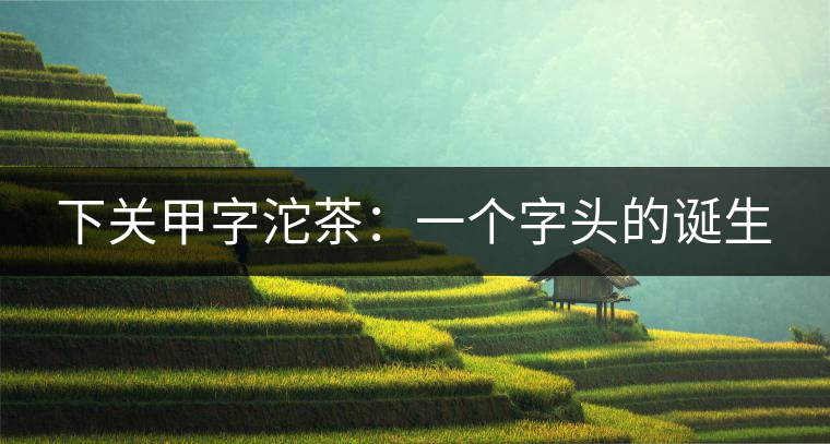 下關(guān)甲字沱茶:一個字頭的誕生 下關(guān)甲字沱茶:一個字頭的誕生