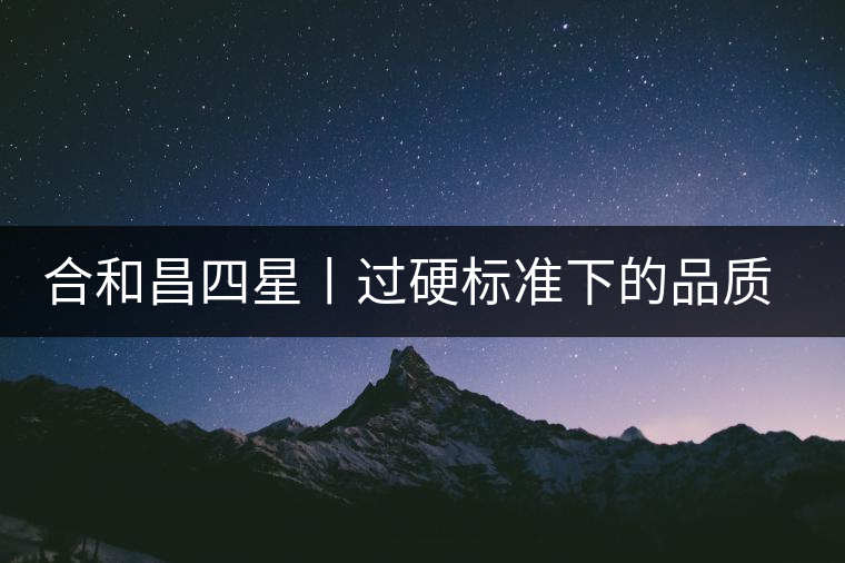 合和昌四星丨過硬標(biāo)準(zhǔn)下的品質(zhì)，才值得時間沉淀！