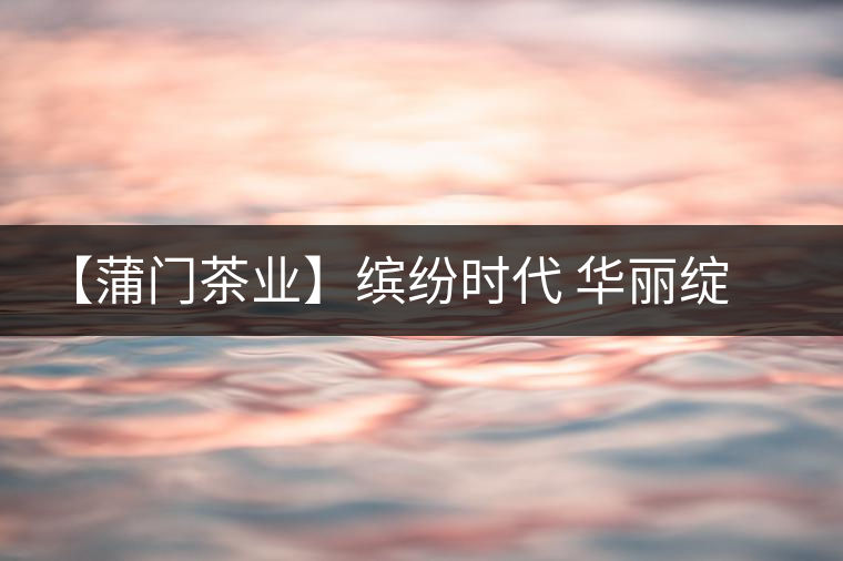 【蒲門茶業(yè)】繽紛時(shí)代 華麗綻放 【蒲門茶業(yè)】繽紛時(shí)代 華麗綻放