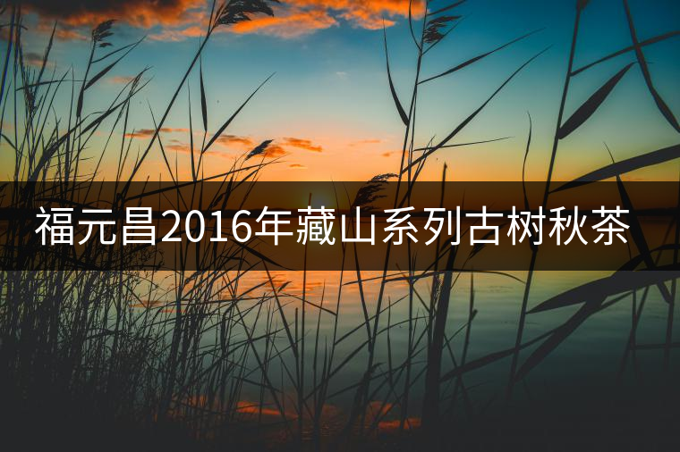 福元昌2016年藏山系列古樹秋茶全部上市！