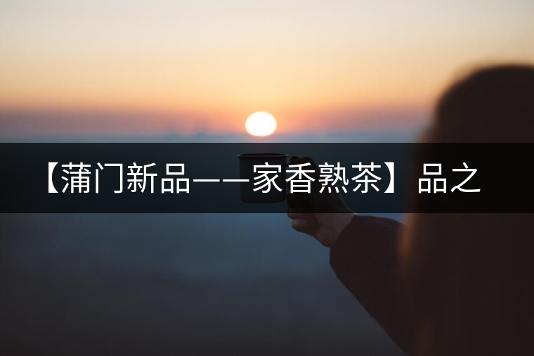 【蒲門新品——家香熟茶】品之，是家的味道，存之，是家的思念