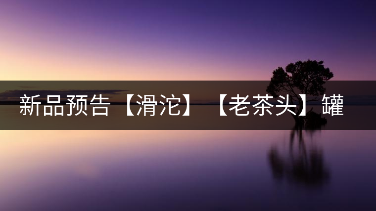 新品預(yù)告【滑沱】【老茶頭】罐裝熟茶