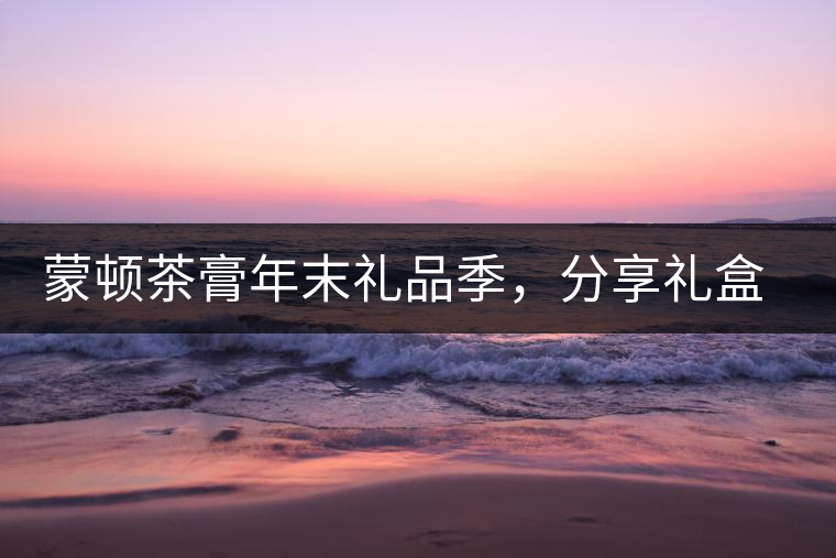 蒙頓茶膏年末禮品季，分享禮盒套裝優(yōu)惠上市！