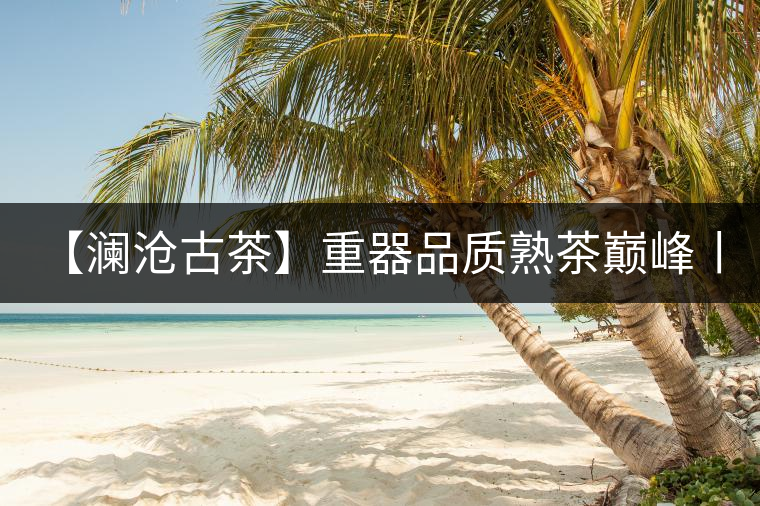 【瀾滄古茶】重器品質(zhì)熟茶巔峰丨第八代0085震撼上市 【瀾滄古茶】重器品質(zhì)熟茶巔峰丨第八代0085震撼上市