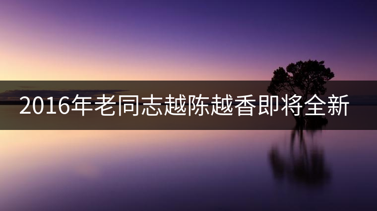 2016年老同志越陳越香即將全新上市！