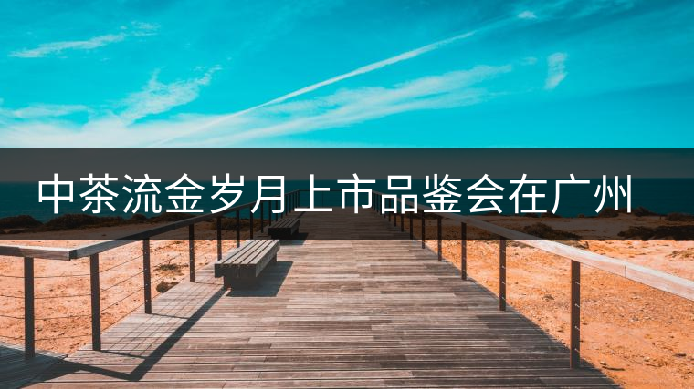 中茶流金歲月上市品鑒會(huì)在廣州成功舉辦