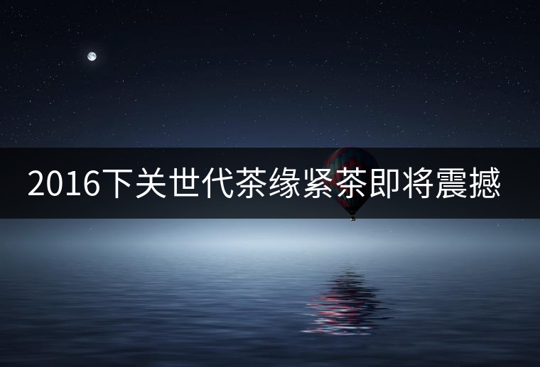 2016下關世代茶緣緊茶即將震撼上市 2016下關世代茶緣緊茶即將震撼上市