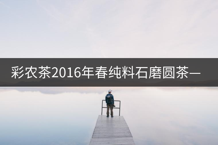 彩農(nóng)茶2016年春純料石磨圓茶——薄荷塘 彩農(nóng)茶2016年春純料石磨圓茶——薄荷塘