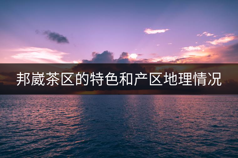 邦崴茶區(qū)的特色和產(chǎn)區(qū)地理情況 邦崴茶區(qū)的特色和產(chǎn)區(qū)地理情況