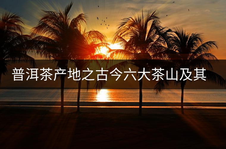普洱茶產(chǎn)地之古今六大茶山及其茶葉特性 普洱茶產(chǎn)地之古今六大茶山及其茶葉特性