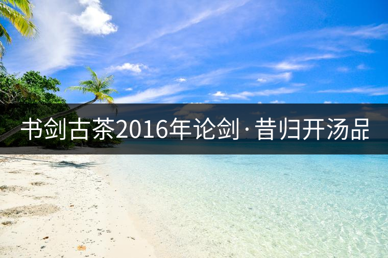 書劍古茶2016年論劍·昔歸開湯品鑒！