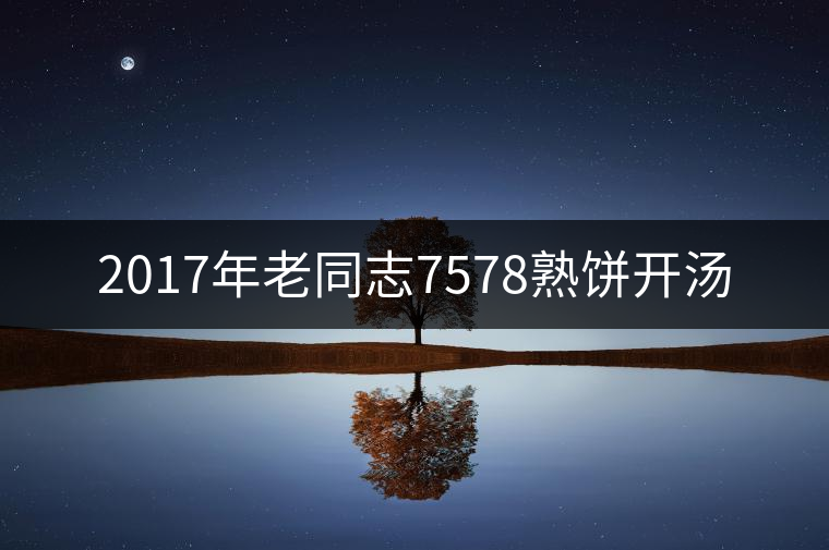 2017年老同志7578熟餅開湯 2017年老同志7578熟餅開湯