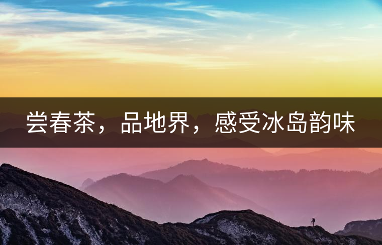 嘗春茶，品地界，感受冰島韻味