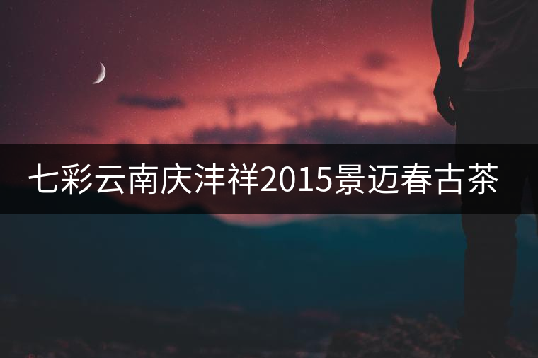 七彩云南慶灃祥2015景邁春古茶品鑒 七彩云南慶灃祥2015景邁春古茶品鑒
