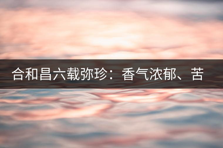 合和昌六載彌珍：香氣濃郁、苦澀均衡