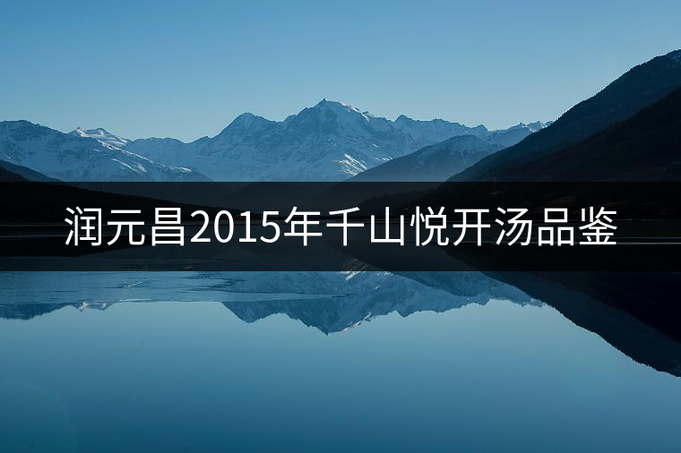 潤(rùn)元昌2015年千山悅開湯品鑒 潤(rùn)元昌2015年千山悅開湯品鑒