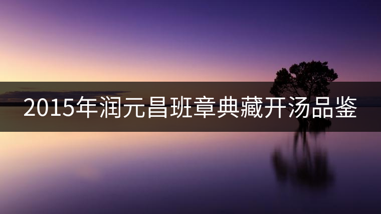 2015年潤(rùn)元昌班章典藏開(kāi)湯品鑒 2015年潤(rùn)元昌班章典藏開(kāi)湯品鑒