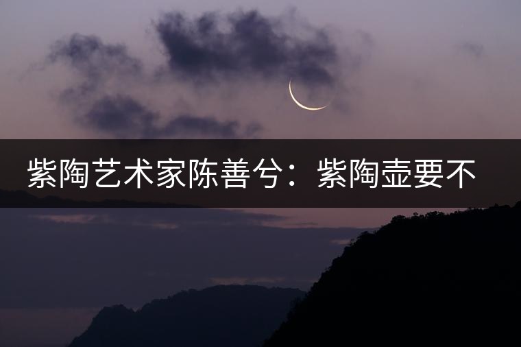 紫陶藝術(shù)家陳善兮：紫陶壺要不斷繼承與創(chuàng)新，而不是一味記載歷史