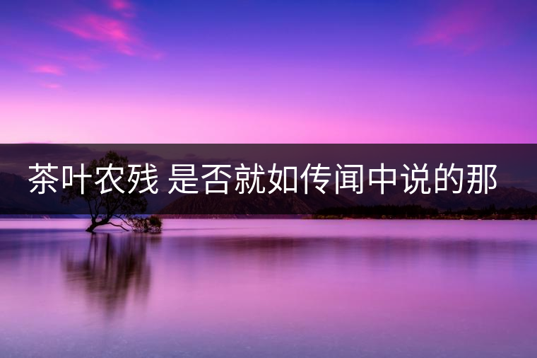 茶葉農殘 是否就如傳聞中說的那樣可怕 茶葉農殘 是否就如傳聞中說的那樣可怕
