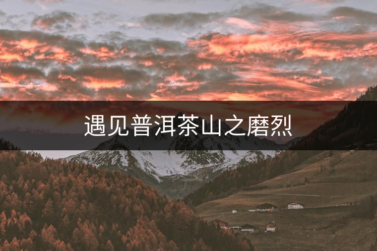 遇見(jiàn)普洱茶山之磨烈 遇見(jiàn)普洱茶山之磨烈