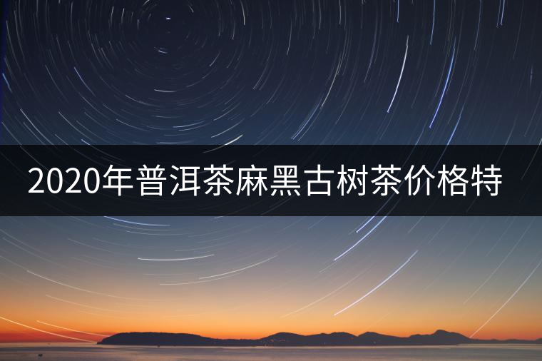 2020年普洱茶麻黑古樹茶價(jià)格特點(diǎn) 2020年普洱茶麻黑古樹茶價(jià)格特點(diǎn)