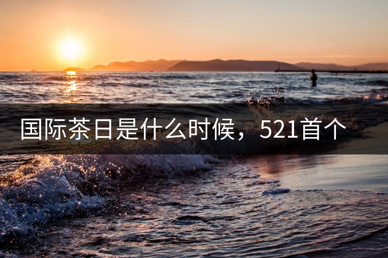 國際茶日是什么時候，521首個“國際茶日”即將到來