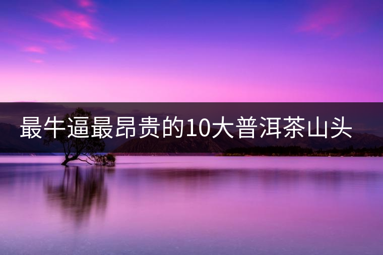 最牛逼最昂貴的10大普洱茶山頭，你造嗎？