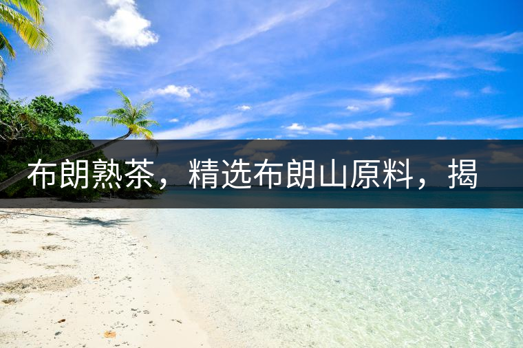 布朗熟茶，精選布朗山原料，揭秘布朗寨好茶之道