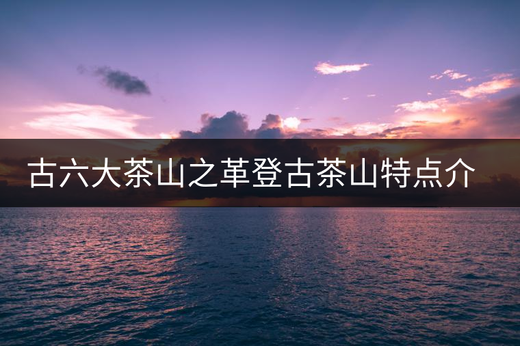 古六大茶山之革登古茶山特點(diǎn)介紹 古六大茶山之革登古茶山特點(diǎn)介紹