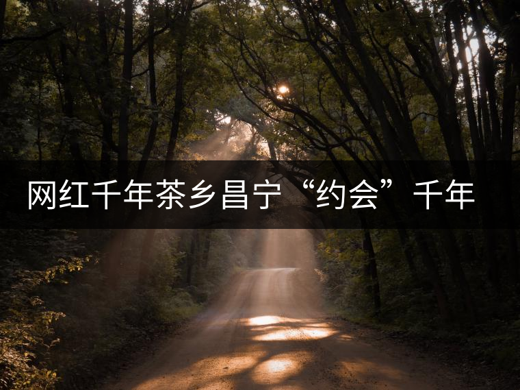 網(wǎng)紅千年茶鄉(xiāng)昌寧“約會(huì)”千年古樹茶 網(wǎng)紅千年茶鄉(xiāng)昌寧“約會(huì)”千年古樹茶